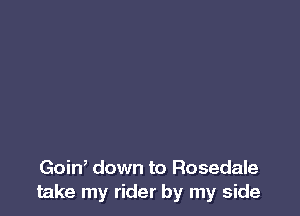 Goin, down to Rosedale
take my rider by my side