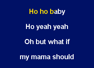 Ho ho baby

Ho yeah yeah
Oh but what if

my mama should