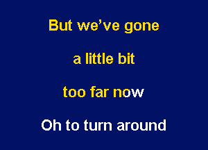 But weWe gone

a little bit
too far now

Oh to turn around