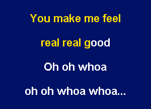 You make me feel

real real good

Oh oh whoa

oh oh whoa whoa...