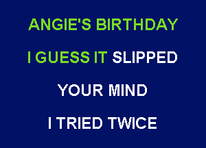 ANGIE'S BIRTHDAY
I GUESS IT SLIPPED
YOUR MIND
ITRIED TWICE