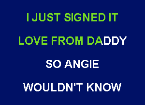 IJUST SIGNED IT
LOVE FROM DADDY
SO ANGIE

WOULDN'T KNOW