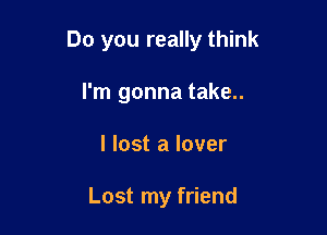 Do you really think

I'm gonna take..
I lost a lover

Lost my friend