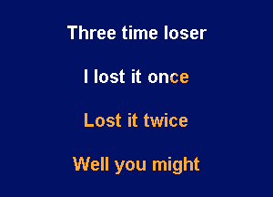 Three time loser
I lost it once

Lost it twice

Well you might