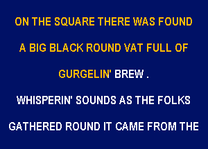 ON THE SQUARE THERE WAS FOUND
A BIG BLACK ROUND VAT FULL OF
GURGELIN' BREW.
WHISPERIN' SOUNDS AS THE FOLKS

GATHERED ROUND IT CAME FROM THE