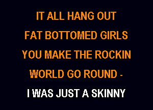 IT ALL HANG OUT
FAT BOTTOMED GIRLS
YOU MAKE THE ROCKIN
WORLD GO ROUND -

I WAS JUST A SKINNY