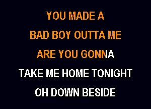 YOU MADE A
BAD BOY OUTI'A ME
ARE YOU GONNA
TAKE ME HOME TONIGHT
0H DOWN BESIDE