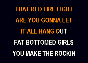 THAT RED FIRE LIGHT
ARE YOU GONNA LET
IT ALL HANG OUT
FAT BOTTOMED GIRLS
YOU MAKE THE ROCKIN
