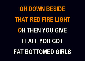 0H DOWN BESIDE
THAT RED FIRE LIGHT
0H THEN YOU GIVE
IT ALL YOU GOT

FAT BOTTOMED GIRLS l