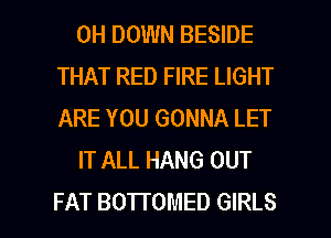 0H DOWN BESIDE
THAT RED FIRE LIGHT
ARE YOU GONNA LET

IT ALL HANG OUT

FAT BOTTOMED GIRLS l