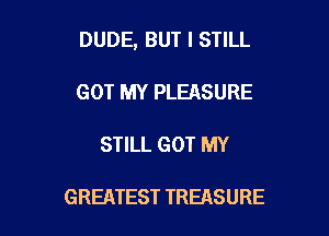 DUDE, BUT I STILL

GOT MY PLEASURE

STILL GOT MY

GREATEST TREASURE