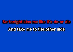 So tonight kiss me like it's do or die

And take me to the other side