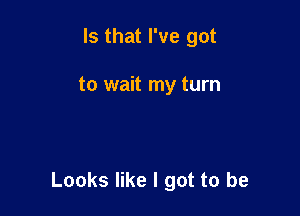 Is that I've got

to wait my turn

Looks like I got to be