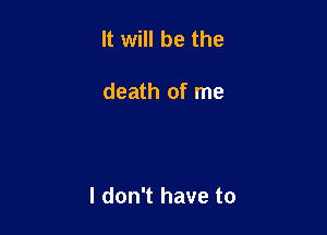 It will be the

death of me

I don't have to