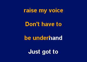 raise my voice
Don't have to

be underhand

Just got to