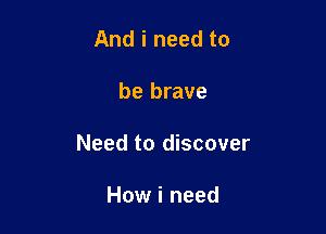 And i need to

be brave

Need to discover

How i need