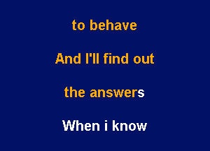 to behave

And I'll find out

the answers

When i know