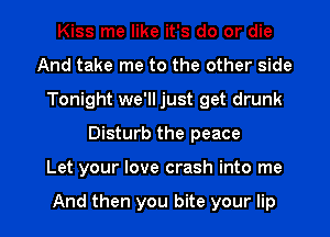 Kiss me like it's do or die
And take me to the other side
Tonight we'll just get drunk

Disturb the peace

Let your love crash into me

And then you bite your lip l