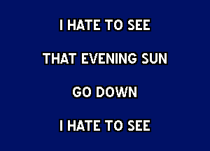 I HATE TO SEE

THAT EVENING SUN

GO DOWN

I HATE TO SEE