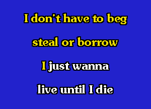 I don't have to beg

steal or borrow

I just wanna

live until I die