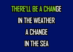 THERE'LL BE A CHANGE
IN THE WEATHER

A CHANGE
IN THE SEA