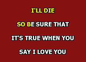 I'LL DIE

50 BE SURE THAT

IT'S TRUE WHEN YOU

SAY I LOVE YOU