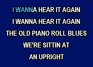 I WANNA HEAR IT AGAIN
I WANNA HEAR IT AGAIN
THE OLD PIANO ROLL BLUES
WE'RE SHTIN AT
AN UPRIGHT