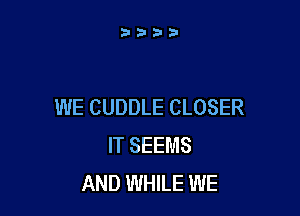 WE CUDDLE CLOSER

IT SEEMS
AND WHILE WE