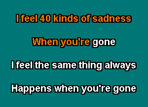 I feel 40 kinds of sadness
When you're gone

Ifeel the same thing always

Happens when you're gone