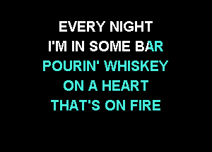 EVERY NIGHT
I'M IN SOME BAR
POURIN' WHISKEY

ON A HEART
THAT'S ON FIRE