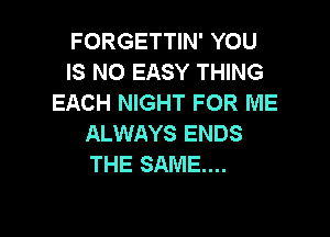 FORGETTIN' YOU
IS NO EASY THING
EACH NIGHT FOR ME

ALWAYS ENDS
THE SAME...