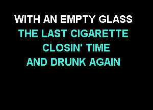 WITH AN EMPTY GLASS
THE LAST CIGARETTE
CLOSIN' TIME
AND DRUNK AGAIN