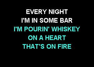 EVERY NIGHT
I'M IN SOME BAR
I'M POURIN' WHISKEY

ON A HEART
THAT'S ON FIRE