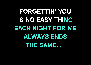 FORGETTIN' YOU
IS NO EASY THING
EACH NIGHT FOR ME

ALWAYS ENDS
THE SAME...