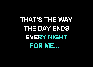 THAT'S THE WAY
THE DAY ENDS

EVERY NIGHT
FOR ME...