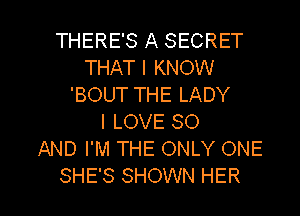 THERE'S A SECRET
THAT I KNOW
'BOUT THE LADY
I LOVE 80
AND I'M THE ONLY ONE

SHE'S SHOWN HER l