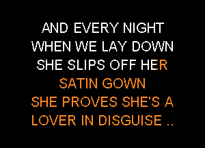 AND EVERY NIGHT
WHEN WE LAY DOWN
SHE SLIPS OFF HER
SATIN GOWN
SHE PROVES SHE'S A
LOVER IN DISGUISE ..