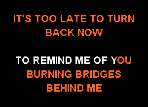 IT'S TOO LATE TO TURN
BACK NOW

TO REMIND ME OF YOU
BURNING BRIDGES
BEHIND ME