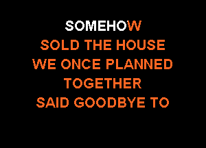 SOMEHOW
SOLD THE HOUSE
WE ONCE PLANNED

TOGETHER
SAID GOODBYE TO