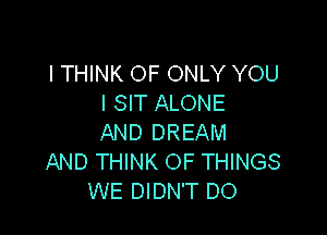 ITHINK OF ONLY YOU
I SIT ALONE

AND DREAM
AND THINK OF THINGS
WE DIDN'T DO