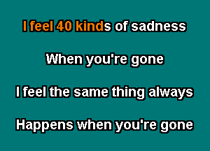 I feel 40 kinds of sadness
When you're gone

Ifeel the same thing always

Happens when you're gone