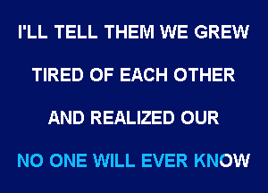 I'LL TELL THEM WE GREW

TIRED OF EACH OTHER

AND REALIZED OUR

NO ONE WILL EVER KNOW