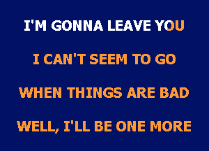 I'M GONNA LEAVE YOU
I CAN'T SEEM TO GO
WHEN THINGS ARE BAD

WELL, I'LL BE ONE MORE