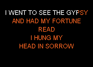 l WENT TO SEE THE GYPSY
AND HAD MY FORTUNE
READ

I HUNG MY
HEAD IN SORROW