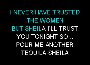 I NEVER HAVE TRUSTED
THE WOMEN
BUT SHEILA I'LL TRUST
YOU TONIGHT SO...
POUR ME ANOTHER
TEQUILA SHEILA