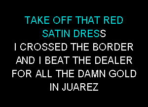 TAKE OFF THAT RED
SATIN DRESS
I CROSSED THE BORDER
AND I BEAT THE DEALER
FOR ALL THE DAMN GOLD
IN JUAREZ
