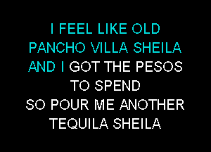 I FEEL LIKE OLD
PANCHO VILLA SHEILA
AND I GOT THE PESOS

TO SPEND
SO POUR ME ANOTHER
TEQUILA SHEILA