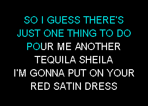 SO I GUESS THERE'S
JUST ONE THING TO DO
POUR ME ANOTHER
TEQUILA SHEILA
I'M GONNA PUT ON YOUR
RED SATIN DRESS