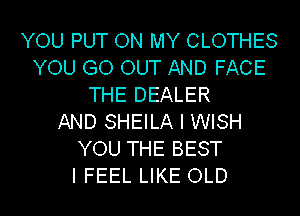 YOU PUT ON MY CLOTHES
YOU GO OUT AND FACE
THE DEALER
AND SHEILA I WISH
YOU THE BEST
I FEEL LIKE OLD