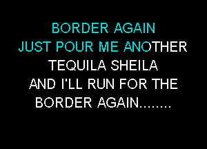 BORDER AGAIN
JUST POUR ME ANOTHER
TEQUILA SHEILA

AND I'LL RUN FOR THE
BORDER AGAIN ........